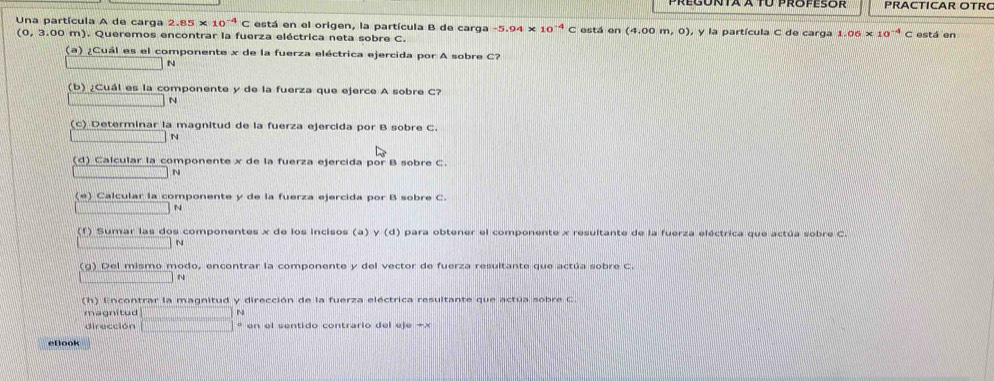 Regónta a to propesor PRACTICAR OTR 
Una partícula A de carga 2.85* 10^(-4)C está en el origen, la partícula B de carga -5.94* 10^(-4)C está en (4.00m,0) , y la partícula C de carga 1.06* 10^(-4)C está en
(0, 3.00 m). Queremos encontrar la fuerza eléctrica neta sobre C. 
(a) ¿Cuál es el componente x de la fuerza eléctrica ejercida por A sobre C? 
_  N 
(b) ¿Cuál es la componente y de la fuerza que ejerce A sobre C? 
N 
(c) Determinar la magnitud de la fuerza ejercida por B sobre C. 
N 
(d) Calcular la componente x de la fuerza ejercida por B sobre C. 
N 
(e) Calcular la componente y de la fuerza ejercida por B sobre C. 
11,1) N 
(f) Sumar las dos componentes x de los incisos (a) y (d) para obtener el componente x resultante de la fuerza eléctrica que actúa sobre C. 
N 
(g) Del mismo modo, encontrar la componente y del vector de fuerza resultante que actúa sobre C. 
(h) Encontrar la magnitud y dirección de la fuerza eléctrica resultante que actua sobre C. 
magnitud 
dirección □ beginarrayr N to endarray en el sentido contrario del eje +x
eBook