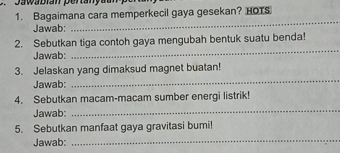 Jawabian pertanyaan 
1. Bagaimana cara memperkecil gaya gesekan? HOTS 
Jawab: 
_ 
_ 
2. Sebutkan tiga contoh gaya mengubah bentuk suatu benda! 
Jawab: 
3. Jelaskan yang dimaksud magnet buatan! 
Jawab: 
_ 
4. Sebutkan macam-macam sumber energi listrik! 
Jawab: 
_ 
5. Sebutkan manfaat gaya gravitasi bumi! 
Jawab: 
_