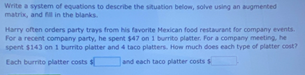 Write a system of equations to describe the situation below, solve using an augmented 
matrix, and fill in the blanks. 
Harry often orders party trays from his favorite Mexican food restaurant for company events. 
For a recent company party, he spent $47 on 1 burrito platter. For a company meeting, he 
spent $143 on 1 burrito platter and 4 taco platters. How much does each type of platter cost? 
Each burrito platter costs $ □ and each taco platter costs $ □.