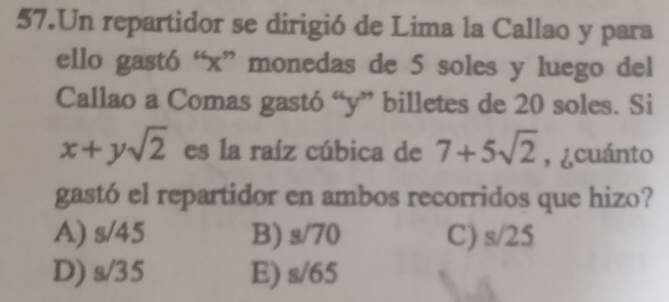 Un repartidor se dirigió de Lima la Callao y para
ello gastó “ x ” monedas de 5 soles y luego del
Callao a Comas gastó “ y ” billetes de 20 soles. Si
x+ysqrt(2) es la raíz cúbica de 7+5sqrt(2) , ¿cuánto
gastó el repartidor en ambos recorridos que hizo?
A) s/45 B) s sqrt(70) C) s/25
D) s/35 E) s/65