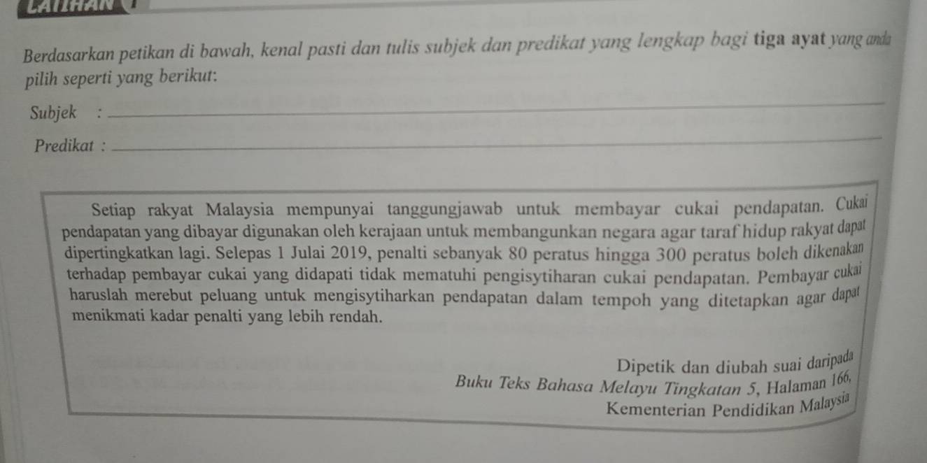 Berdasarkan petikan di bawah, kenal pasti dan tulis subjek dan predikat yang lengkap bagi tiga ayst yang anda 
pilih seperti yang berikut: 
Subjek : 
_ 
Predikat :_ 
_ 
Setiap rakyat Malaysia mempunyai tanggungjawab untuk membayar cukai pendapatan. Cukai 
pendapatan yang dibayar digunakan oleh kerajaan untuk membangunkan negara agar taraf hidup rakyat dapat 
dipertingkatkan lagi. Selepas 1 Julai 2019, penalti sebanyak 80 peratus hingga 300 peratus boleh dikenakan 
terhadap pembayar cukai yang didapati tidak mematuhi pengisytiharan cukai pendapatan. Pembayar cukai 
haruslah merebut peluang untuk mengisytiharkan pendapatan dalam tempoh yang ditetapkan agar dapat 
menikmati kadar penalti yang lebih rendah. 
Dipetik dan diubah suai daripada 
Buku Teks Bahasa Melayu Tingkatan 5, Halaman 166, 
Kementerian Pendidikan Malaysia