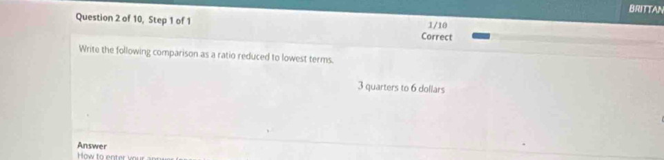 BRITTAN 
1/10 
Question 2 of 10, Step 1 of 1 Correct 
Write the following comparison as a ratio reduced to lowest terms.
3 quarters to 6 dollars
Answer