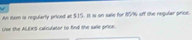 An itern is regularly priced at $15. It is on sale for 85% off the regular price. 
Use the ALEKS calculator to find the sale price.