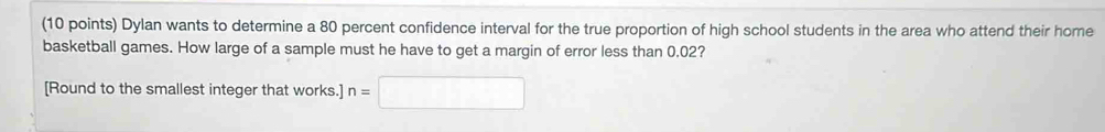 Dylan wants to determine a 80 percent confidence interval for the true proportion of high school students in the area who attend their home 
basketball games. How large of a sample must he have to get a margin of error less than 0.02? 
[Round to the smallest integer that works.] n=□