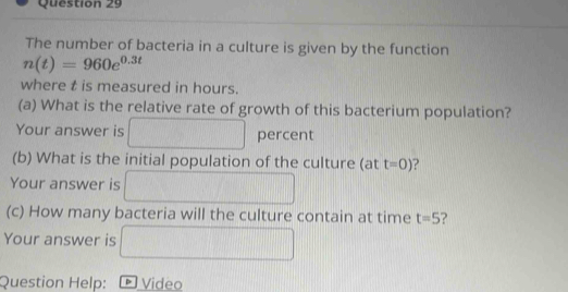 The number of bacteria in a culture is given by the function
n(t)=960e^(0.3t)
where t is measured in hours. 
(a) What is the relative rate of growth of this bacterium population? 
Your answer is □ percent 
(b) What is the initial population of the culture (at t=0) ? 
Your answer is □ 
(c) How many bacteria will the culture contain at time t=5 ? 
Your answer is □ 
Question Help: * Video