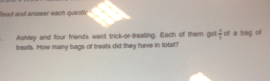 lead and answer each quesir
Ashley and four friends went trick-or-treating. Each of them got  4/5  of a bag of
treats. How many bags of treats did they have in total?