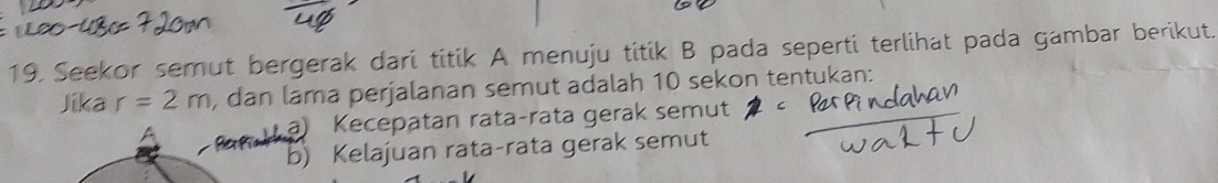 Seekor semut bergerak dari titik A menuju titik B pada seperti terlihat pada gambar berikut.
Jika r=2m , dan lama perjalanan semut adalah 10 sekon tentukan:
a) Kecepatan rata-rata gerak semut
b) Kelajuan rata-rata gerak semut