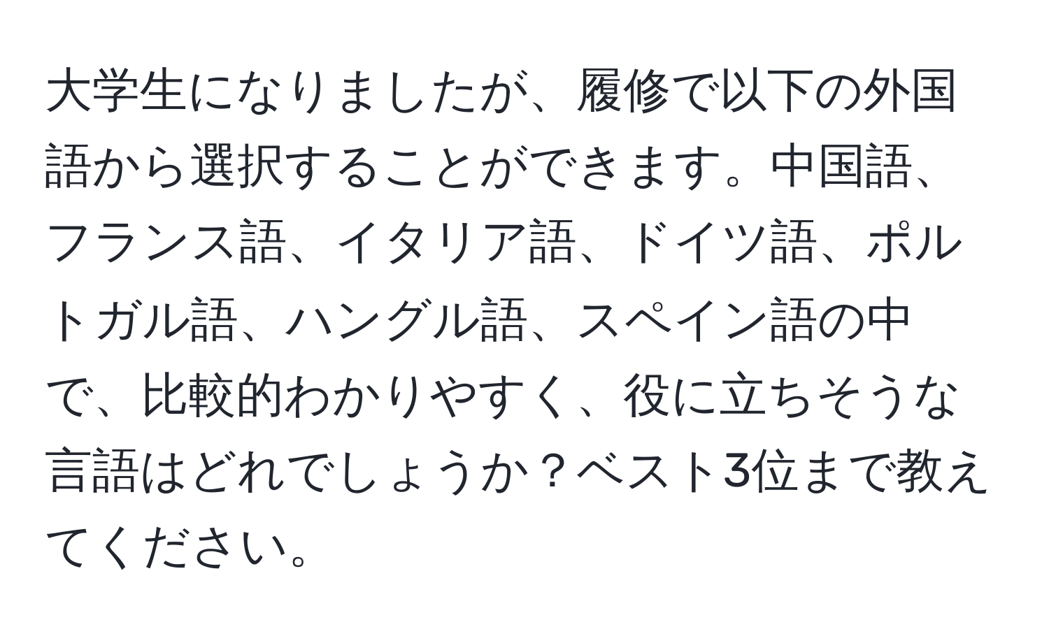 大学生になりましたが、履修で以下の外国語から選択することができます。中国語、フランス語、イタリア語、ドイツ語、ポルトガル語、ハングル語、スペイン語の中で、比較的わかりやすく、役に立ちそうな言語はどれでしょうか？ベスト3位まで教えてください。