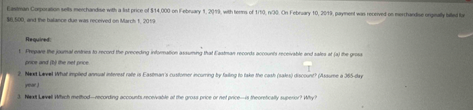 Eastman Corporation sells merchandise with a list price of $14,000 on February 1, 2019, with terms of 1/10, n/30. On February 10, 2019, payment was received on merchandise originally billed for
$6,500, and the balance due was received on March 1, 2019. 
Required: 
1. Prepare the journal entries to record the preceding information assuming that Eastman records accounts receivable and sales at (a) the gross 
price and (b) the net price 
2. Next Level What implied annual interest rate is Eastman's customer incurring by failing to take the cash (sales) discount? (Assume a 365-day
year.) 
3. Next Level Which method—recording accounts receivable at the gross price or net price—is theoretically superior? Why?