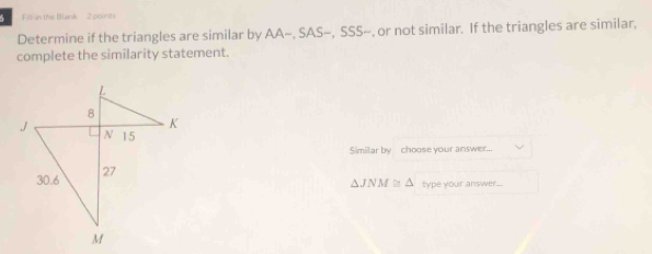 in the Blank 2 points 
Determine if the triangles are similar by A A-.SAS ~, SSS~, or not similar. If the triangles are similar, 
complete the similarity statement. 
Similar by choose your answer...
△ JNM≌ △ type your answer...