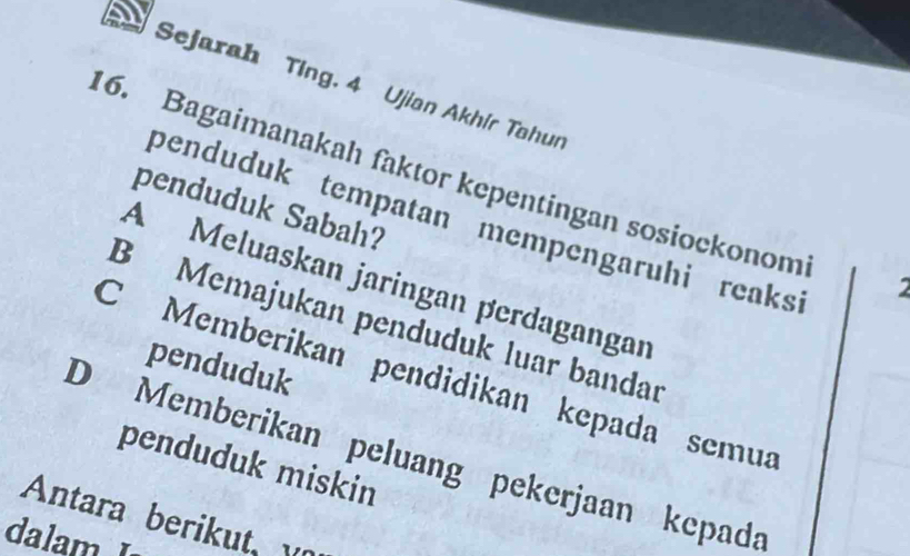 Sejarah Ting. 4 Ujian Akhír Tahur
6. Bagaimanakah faktor kepentingan sosiockonom 2
penduduk Sabah?
penduduk tempatan mempengaruhi reaks
A Meluaskan jaringan perdagangar
B Memajukan penduduk luar bandar
penduduk
C Memberikan pendidikan kepada semua
D Memberikan peluang pekerjaan kepada
penduduk miskin
Antara berikut v
dalam