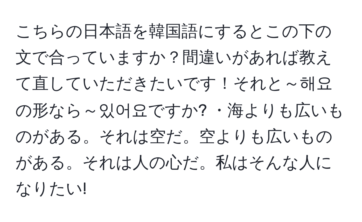 こちらの日本語を韓国語にするとこの下の文で合っていますか？間違いがあれば教えて直していただきたいです！それと～해요の形なら～있어요ですか? ・海よりも広いものがある。それは空だ。空よりも広いものがある。それは人の心だ。私はそんな人になりたい!