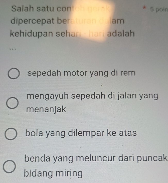 Salah satu co h 5 poin
dipercepat beraturan dalam
kehidupan sehari - hari adalah 
…
sepedah motor yang di rem
mengayuh sepedah di jalan yang
menanjak
bola yang dilempar ke atas
benda yang meluncur dari puncak
bidang miring