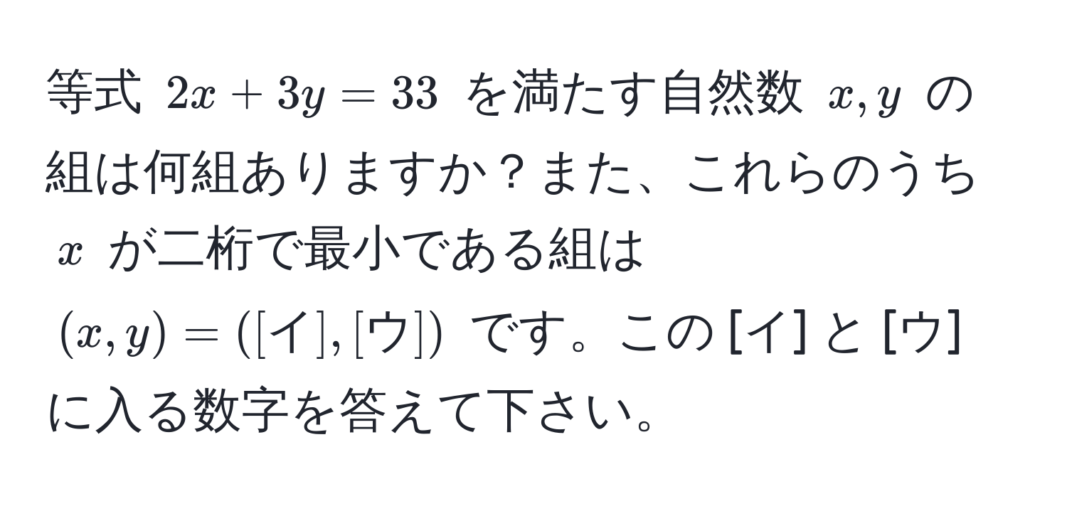 等式 $2x + 3y = 33$ を満たす自然数 $x, y$ の組は何組ありますか？また、これらのうち $x$ が二桁で最小である組は $(x, y) = ([イ], [ウ])$ です。この [イ] と [ウ] に入る数字を答えて下さい。