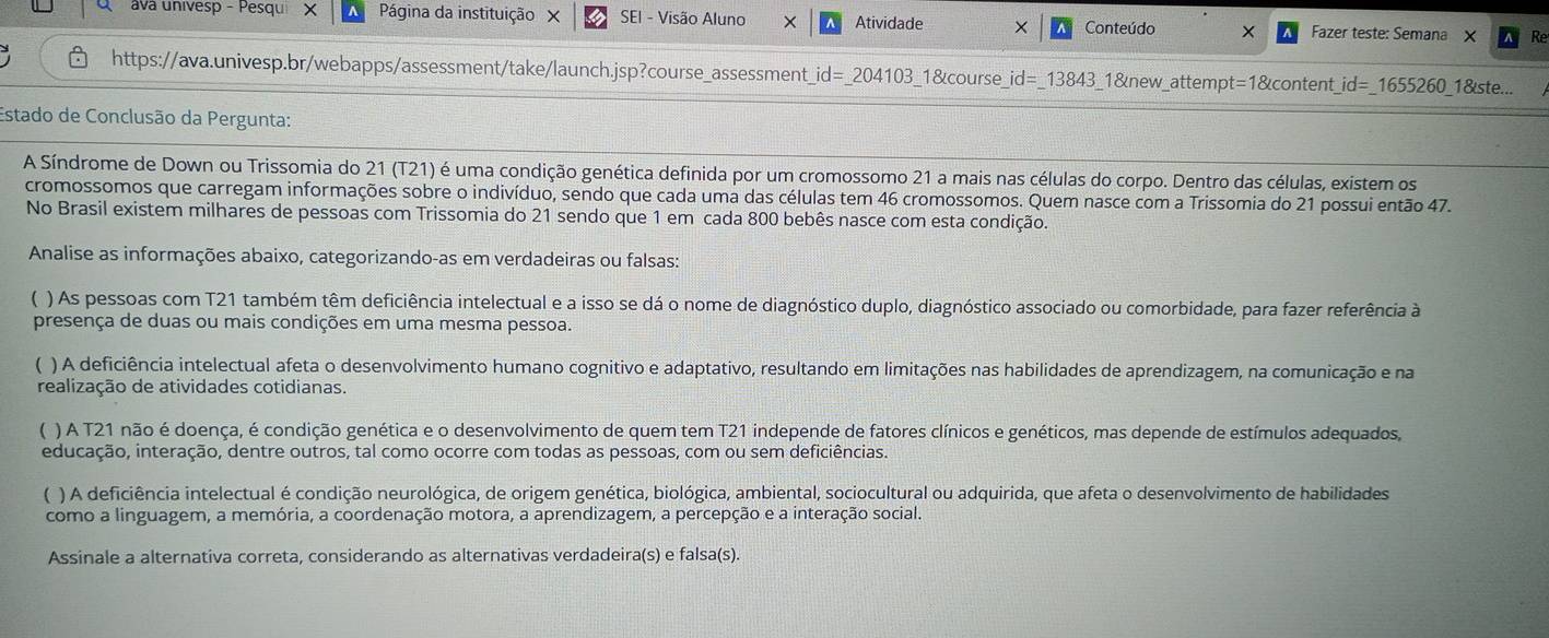 ava univesp - Pesqu X Página da instituição X SEI - Visão Aluno Atividade Conteúdo × Fazer teste: Semana × R
https://ava.univesp.br/webapps/assessment/take/launch.jsp?course_assessment_id=_204103_1&course_id=_13843_1&new_attempt=1&content_id=_1655260_1&ste...
Estado de Conclusão da Pergunta:
A Síndrome de Down ou Trissomia do 21 (T21) é uma condição genética definida por um cromossomo 21 a mais nas células do corpo. Dentro das células, existem os
cromossomos que carregam informações sobre o indivíduo, sendo que cada uma das células tem 46 cromossomos. Quem nasce com a Trissomia do 21 possui então 47.
No Brasil existem milhares de pessoas com Trissomia do 21 sendo que 1 em cada 800 bebês nasce com esta condição.
Analise as informações abaixo, categorizando-as em verdadeiras ou falsas:
) As pessoas com T21 também têm deficiência intelectual e a isso se dá o nome de diagnóstico duplo, diagnóstico associado ou comorbidade, para fazer referência à
presença de duas ou mais condições em uma mesma pessoa.
 ) A deficiência intelectual afeta o desenvolvimento humano cognitivo e adaptativo, resultando em limitações nas habilidades de aprendizagem, na comunicação e na
realização de atividades cotidianas.
( ) A T21 não é doença, é condição genética e o desenvolvimento de quem tem T21 independe de fatores clínicos e genéticos, mas depende de estímulos adequados,
educação, interação, dentre outros, tal como ocorre com todas as pessoas, com ou sem deficiências.
) A deficiência intelectual é condição neurológica, de origem genética, biológica, ambiental, sociocultural ou adquirida, que afeta o desenvolvimento de habilidades
como a linguagem, a memória, a coordenação motora, a aprendizagem, a percepção e a interação social.
Assinale a alternativa correta, considerando as alternativas verdadeira(s) e falsa(s).