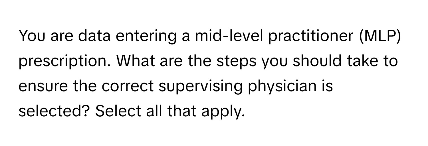 You are data entering a mid-level practitioner (MLP) prescription. What are the steps you should take to ensure the correct supervising physician is selected? Select all that apply.