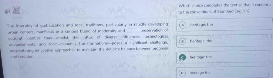 Which choice completes the text so that it conforms
to the conventions of Standard English?
The interplay of globalization and local traditions, particularly in rapidly developing A  heritage; the
urban centers, manifests in a curious blend of modernity and _preservation of
cultural identity thus—amidst the influx of diverse influences, technological
advancements, and socio-economic transformations—poses a significant challenge, B  heritage, the
necessitating innovative approaches to maintain the delicate balance between progress
and tradition. heritage: the
D heritage the