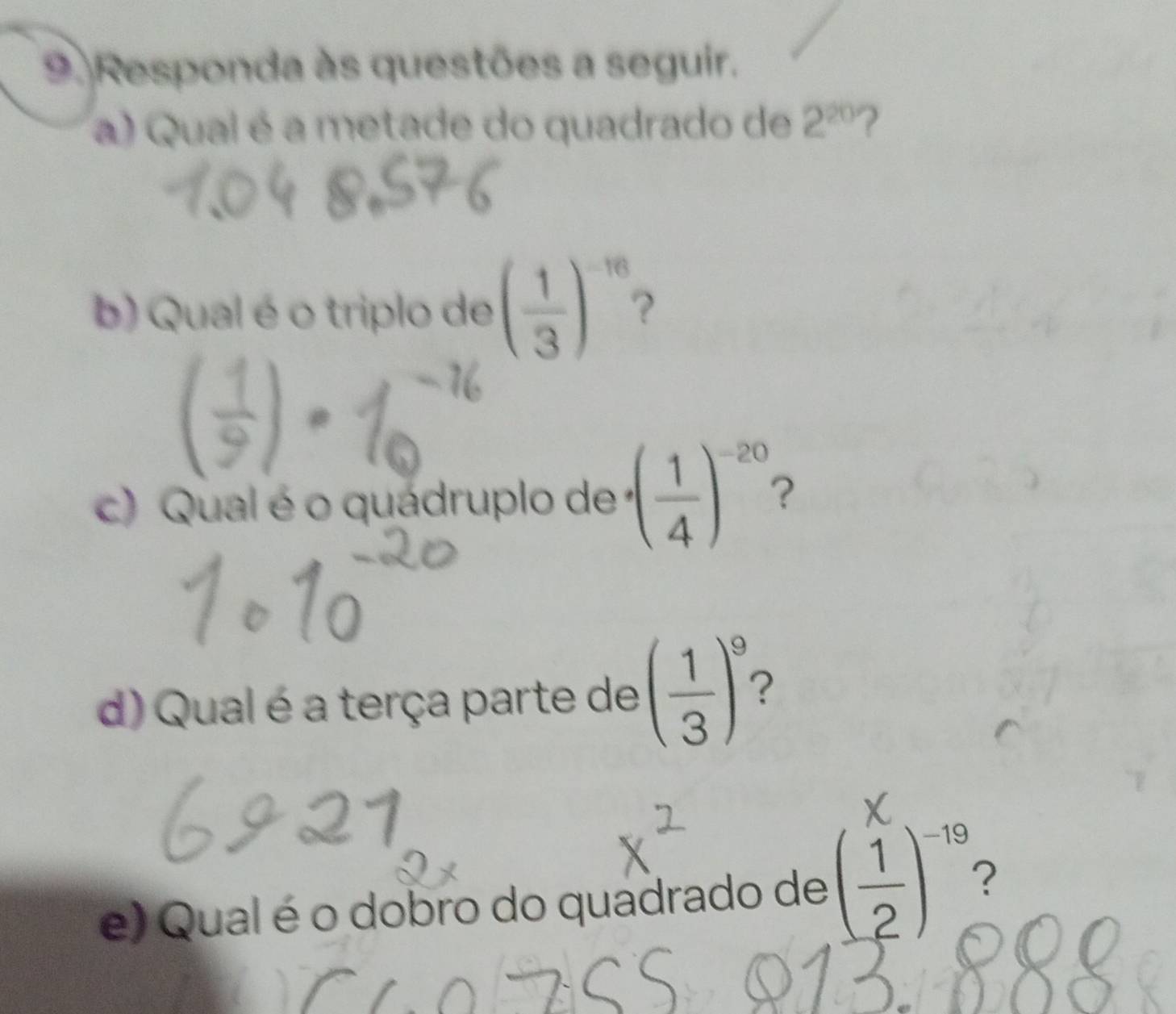 Responda às questões a seguir. 
a) Qual é a metade do quadrado de 2^(20) ? 
b) Qual é o triplo de ( 1/3 )^-16 2 
c) Qual é o quádruplo de · ( 1/4 )^-20 2 
d) Qual é a terça parte de ( 1/3 )^9 ? 
e) Qual é o dobro do quadrado de ( 1/2 )^-19 2