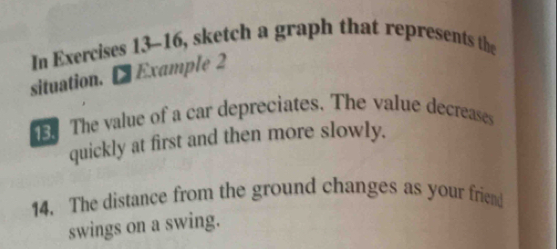 In Exercises 13-16, sketch a graph that represents the 
situation. Example 2 
The value of a car depreciates. The value decreases 
quickly at first and then more slowly. 
14. The distance from the ground changes as your friend 
swings on a swing.