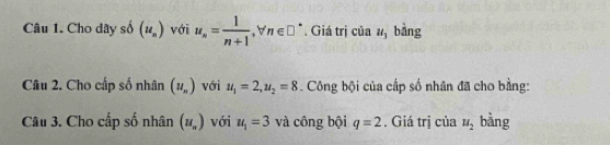 Cho dãy số (u_n) với u_n= 1/n+1 , n∈ □ *. Giá trị của u_3 bàng 
Câu 2. Cho cấp số nhân (u_n) với u_1=2, u_2=8 Công bội của cấp số nhân đã cho bằng: 
Câu 3. Cho cấp số nhân (u_n) với u_1=3 và công bội q=2. Giá trị của u_2 bằng