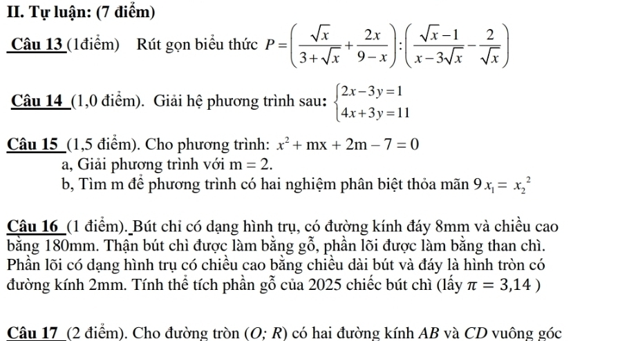 Tự luận: (7 điểm) 
Câu 13 (1điểm) Rút gọn biểu thức P=( sqrt(x)/3+sqrt(x) + 2x/9-x ):( (sqrt(x)-1)/x-3sqrt(x) - 2/sqrt(x) )
Câu 14_(1,0 điểm). Giải hệ phương trình sau: beginarrayl 2x-3y=1 4x+3y=11endarray.
Câu 15_(1,5 điểm). Cho phương trình: x^2+mx+2m-7=0
a, Giải phương trình với m=2. 
b, Tìm m để phương trình có hai nghiệm phân biệt thỏa mãn 9x_1=x_2^(2
Câu 16_(1 điểm). Bút chi có dạng hình trụ, có đường kính đáy 8mm và chiều cao 
bằng 180mm. Thận bút chì được làm bằng gwidehat O) , phần lõi được làm bằng than chì. 
Phần lõi có dạng hình trụ có chiều cao bằng chiều dài bút và đáy là hình tròn có 
đường kính 2mm. Tính thể tích phần gỗ của 2025 chiếc bút chì (lấy π =3,14)
Câu 17 (2 điểm). Cho đường tròn (O;R) có hai đường kính AB và CD vuông góc