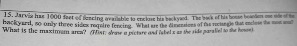 Jarvis has 1000 feet of fencing available to enclose his backyard. The back of his house boarders one side of the 
backyard, so only three sides require fencing. What are the dimensions of the rectangle that enclose the most area? 
What is the maximum area? (Hint: draw a picture and label x as the side parallel to the house).