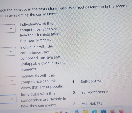 atch the concept in the first column with its correct description in the second 
umn by selecting the correct letter.
Individuals with this
competence recognise
how their feelings affect
their performance.
Individuals with this
competence stay
composed, positive and
unflappable even in trying
moments.
Individuals with this
competence can voice 1. Self-control
views that are unpopular.
Individuals with this 2. Self-confidence
competence are flexible in
how they see events. 3. Adaptability