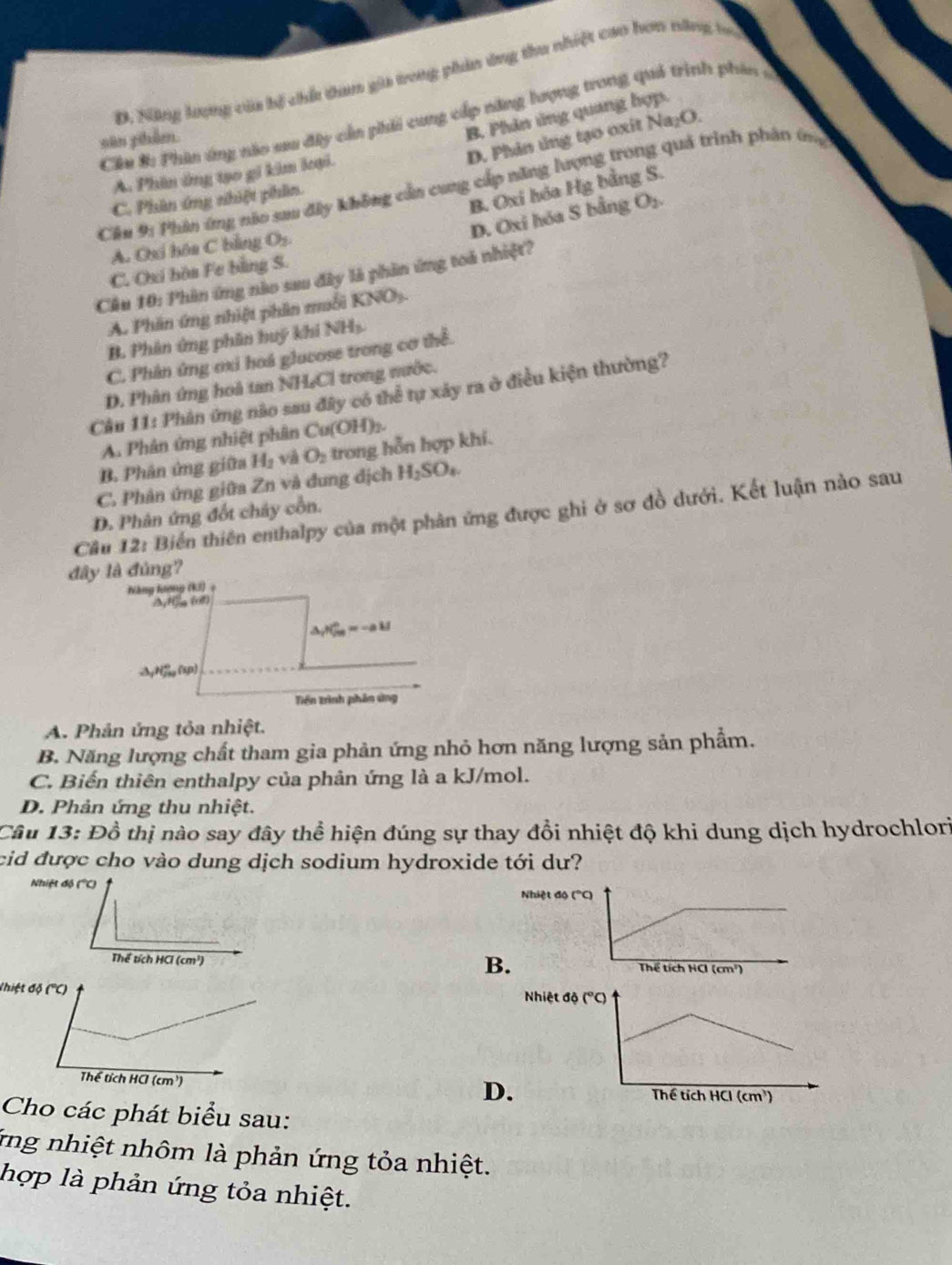 D. Năng lượng của bị chế dan gia trong phản ứng thu nhiệt cao hơn năng to
B. Phân ủng quang hợp.
Cần #: Phin ứng nào sau đây cần phải cung cấp năng hượng trong quả trình phân s
D. Phin ủng tạo oxit Na₂O.
sān phẩm
A. Phin ứng tạo gi kim loại.
Cầu 9: Phân ứng nóo sau đây không cần cung cấp năng lượng trong quả trình phân ứng
B. Oxi hóa Hg bằng S.
C. Phân ứng nhiệt phần.
D. Oxi hóa S bằng O₂.
A. Oxi hóa C bằng O_2
C. Oxi hòa Fe bằng S.
Cầu 10: Phân ứng nào sau đây là phần ứng toá nhiệt?
KNO_3
A. Phân ứng nhiệt phân muỗi K
B. Phân ứng phân huý khi NH_3.
C. Phân ứng oxi hoá glucose trong cơ thể.
D. Phân ứng hoà tan NH,Cl trong nước.
Cầu 11: Phân ứng não sau đây có thể tự xây ra ở điều kiện thường?
A. Phân ứng nhiệt phân Cu(OH)_2.
B. Phân ứng giữa H_2 và O_2 trong hỗn hợp khí.
C. Phản ứng giữa Zn và đung địch H_2SO_4.
Câu 12: Biến thiên enthalpy của một phân ứng được ghi ở sơ đồ dưới. Kết luận nào sau
D. Phân ứng đốt chây cổn.
đây là đủng?
Năng lương (KJ) +
/NyHsg (08)
△ _rPO_(ce)^(kJ_)
S Nfi, (5p)
Trền trình phân ứng
A. Phản ứng tỏa nhiệt.
B. Năng lượng chất tham gia phản ứng nhỏ hơn năng lượng sản phẩm.
C. Biến thiên enthalpy của phản ứng là a kJ/mol.
D. Phản ứng thu nhiệt.
Câu 13: Đồ thị nào say đây thể hiện đúng sự thay đổi nhiệt độ khi dung dịch hydrochlori
cid được cho vào dung dịch sodium hydroxide tới dư?
Nhiệt độ (''C)
Nhiệt độ ("C)
B.
Thể tích HCl (cm³) 
Nhiệt

D
Cho các phát biểu sau:
ứng nhiệt nhôm là phản ứng tỏa nhiệt.
hợp là phản ứng tỏa nhiệt.