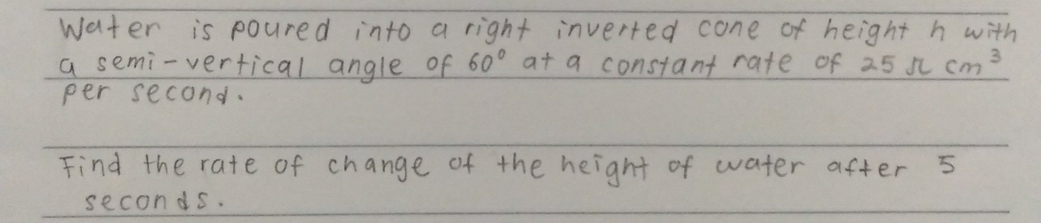 water is poured into a right inverted cone of height h with 
a semi-vertical angle of 60° at a constant rate of 25π cm^3
per second. 
Find the rate of change of the height of water after 5
seconds.