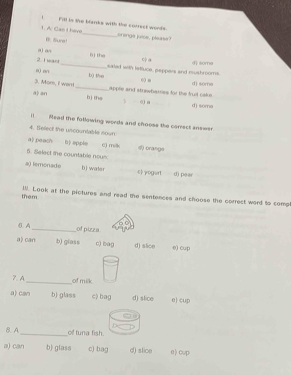 Fill in the blanks with the correct words.
_
1. A Can I have_ orange juice, please?
B: Sure!
a) an b) the
c) a d) some
2. I want_ salad with lettuce, peppers and mushrooms.
a) an b) the
c) a d) some
3. Mom, I want _apple and strawberries for the fruit cake.
a) an b) the
c) a d) some
ll. Read the following words and choose the correct answer.
4. Select the uncountable noun:
a) peach b) apple c) milk d) orange
5. Select the countable noun:
a) lemonade b) water c) yogurt d) pear
III. Look at the pictures and read the sentences and choose the correct word to compl
them.
6. A _of pizza.
a) can b) glass c) bag d) slice e) cup
7. A_ of milk.
a) can b) glass c) bag d) slice e) cup
8. A _of tuna fish
a) can b) glass c) bag d) slice e) cup