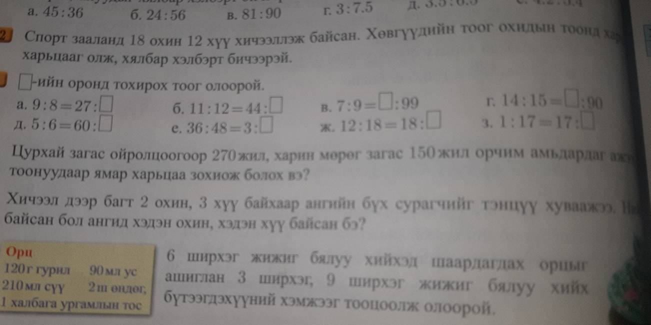 a. 45:36 6. 24:56 B. 81:90 L 3:7.5 n. 3.0,0.0
2 Слорт зааланд 1δ охин 12 хуу хичээллэж байсан. Χевгуудийη τоог охндьη тоондха
харьцааг олж, хялбар хэлбэрт бичээрэй.
←-ийн оронд τохирох тоог олоорой.
a. 9:8=27:□ 11:12=44:□ B. 7:9=□ :99
6.
r 14:15=□ :90
Д. 5:6=60:□ 36:48=3:□ 。 12:18=18:□ 3. 1:17=17:□
e.
Цурхай загас ойролцоогоор 27θжилеδαхарин мерег загас 15Ожилίδοорчим амьларлагак
тоонуудаар ямар харьцаа зохиож болох вэ?
Χичээл дээр багт 2 охин, 3 хуу байхаар ангнйн бух сурагчнйг тэнцуу хуваажэ. Нг
байсан бол ангид хэдэн охин, хэдэн хуу байсан бэ?
Opu 6шнрхэг жижиг блуу хийхэд шаардаглах ориыг
120г гурвл 90 mл yc ашиглан 3 ширхэ, 9 ширхэг жижиг бялуу хий
210 млсपγ 2m θnдθr,
1 халбага ургамльн тос δутээгдэхуунηй хэмжээг тооцоол олоорой,