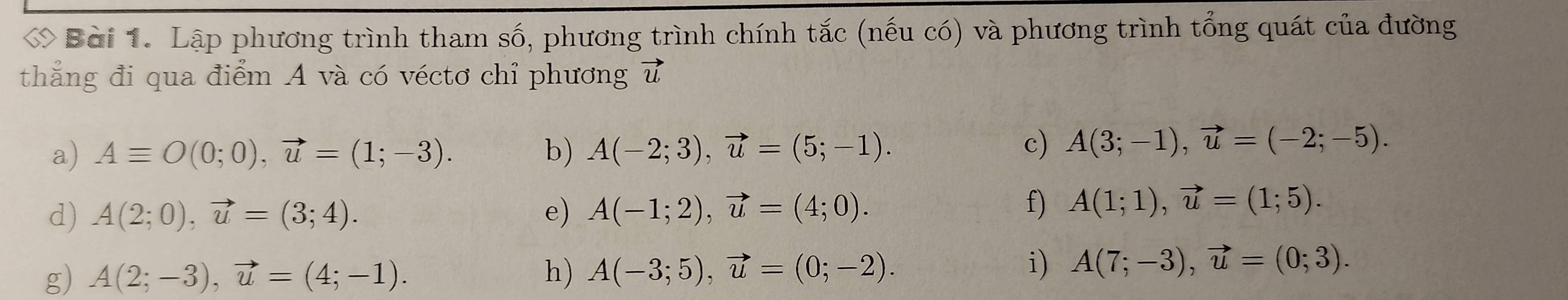 ớ Bài 1. Lập phương trình tham số, phương trình chính tắc (nếu có) và phương trình tổng quát của đường 
thẳng đi qua điểm A và có véctơ chỉ phương vector u
a) Aequiv O(0;0), vector u=(1;-3). b) A(-2;3), vector u=(5;-1). 
c) A(3;-1), vector u=(-2;-5). 
d) A(2;0), vector u=(3;4). e) A(-1;2), vector u=(4;0). 
f) A(1;1), vector u=(1;5). 
g) A(2;-3), vector u=(4;-1). h) A(-3;5), vector u=(0;-2). 
i) A(7;-3), vector u=(0;3).