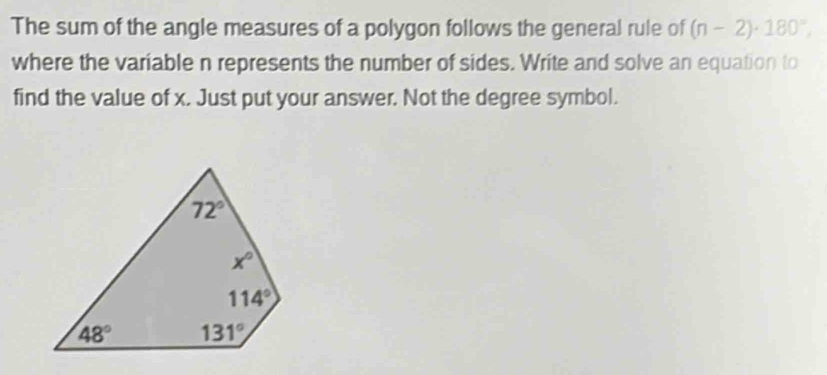 The sum of the angle measures of a polygon follows the general rule of (n-2)· 180°,
where the variable n represents the number of sides. Write and solve an equation to
find the value of x. Just put your answer. Not the degree symbol.