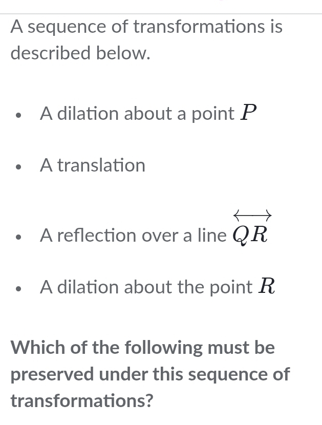 A sequence of transformations is
described below.
A dilation about a point P
A translation
A reflection over a line overleftrightarrow QR
A dilation about the point R
Which of the following must be
preserved under this sequence of
transformations?