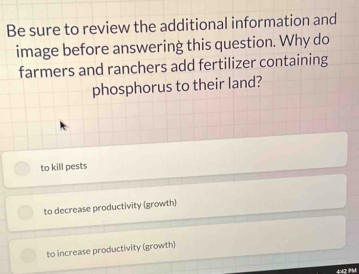 Be sure to review the additional information and
image before answering this question. Why do
farmers and ranchers add fertilizer containing
phosphorus to their land?
to kill pests
to decrease productivity (growth)
to increase productivity (growth)
4:42 PM