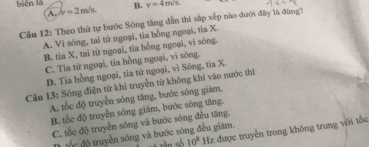 biên là
A. v=2m/s. B. nu =4m/s. 
Câu 12: Theo thứ tự bước Sóng tăng dần thì sắp xếp nào dưới đây là đúng?
A. Vi sóng, tai tử ngoại, tia hồng ngoại, tia X.
B. tia X, tai tử ngoại, tia hồng ngoại, vi sóng.
C. Tia tử ngoại, tia hồng ngoại, vi sóng.
D. Tia hồng ngoại, tia tử ngoại, vi Sóng, tia X.
Câu 13: Sóng điện từ khi truyền từ không khí vào nước thì
A. tốc độ truyền sóng tăng, bước sóng giảm,
B. tốc độ truyền sóng giảm, bước sóng tăng.
C. tốc độ truyền sóng và bước sóng đều tăng.
ó tần số 10^8Hz được truyền trong không trung với tốc
D. tốc độ truyền sóng và bước sóng đều giảm.