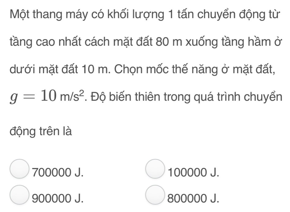 Một thang máy có khối lượng 1 tấn chuyển động từ
tầng cao nhất cách mặt đất 80 m xuống tầng hầm ở
dưới mặt đất 10 m. Chọn mốc thế năng ở mặt đất,
g=10m/s^2. Độ biến thiên trong quá trình chuyển
động trên là
700000 J. 100000 J.
900000 J. 800000 J.