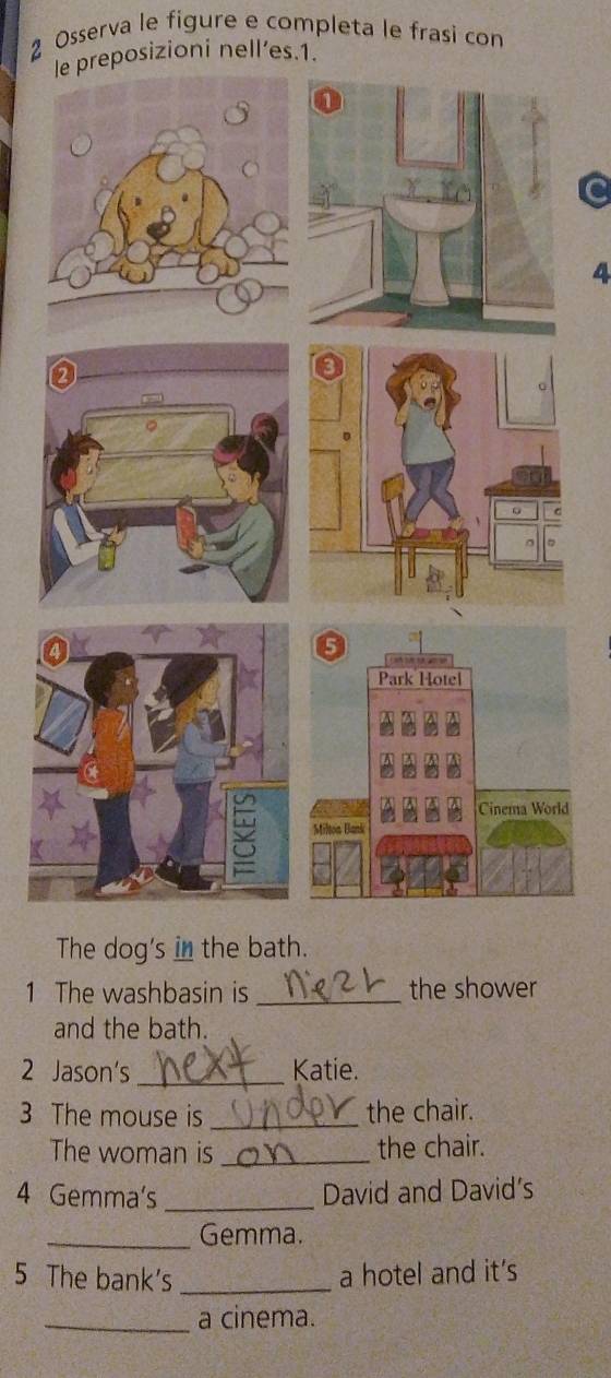 Osserva le figure e completa le frasi con 
le preposizioni nell’es.1. 
a 
4 
The dog's in the bath. 
1 The washbasin is _the shower 
and the bath. 
2 Jason's _Katie. 
3 The mouse is _the chair. 
The woman is _the chair. 
4 Gemma's _David and David's 
_Gemma. 
5 The bank's _a hotel and it's 
_a cinema.