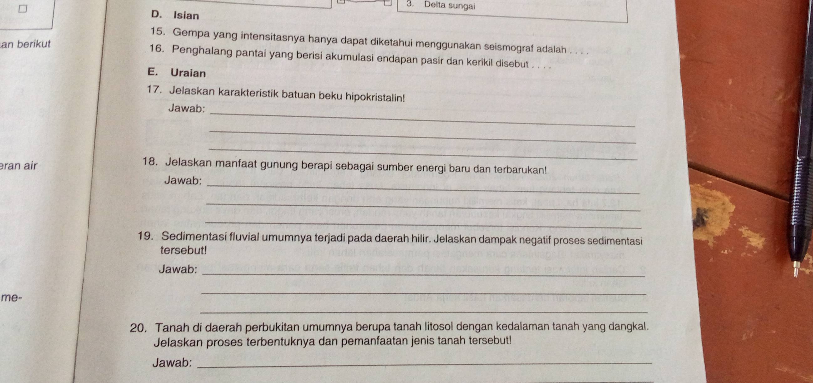 Delta sungai 
D. Isian 
15. Gempa yang intensitasnya hanya dapat diketahui menggunakan seismograf adalah . . . . 
an berikut 
16. Penghalang pantai yang berisi akumulasi endapan pasir dan kerikil disebut . . . . 
E. Uraian 
17. Jelaskan karakteristik batuan beku hipokristalin! 
_ 
Jawab: 
_ 
_ 
əran air 
18. Jelaskan manfaat gunung berapi sebagai sumber energi baru dan terbarukan! 
Jawab:_ 
_ 
_ 
19. Sedimentasi fluvial umumnya terjadi pada daerah hilir. Jelaskan dampak negatif proses sedimentasi 
tersebut! 
Jawab:_ 
me- 
_ 
_ 
20. Tanah di daerah perbukitan umumnya berupa tanah litosol dengan kedalaman tanah yang dangkal. 
Jelaskan proses terbentuknya dan pemanfaatan jenis tanah tersebut! 
Jawab:_