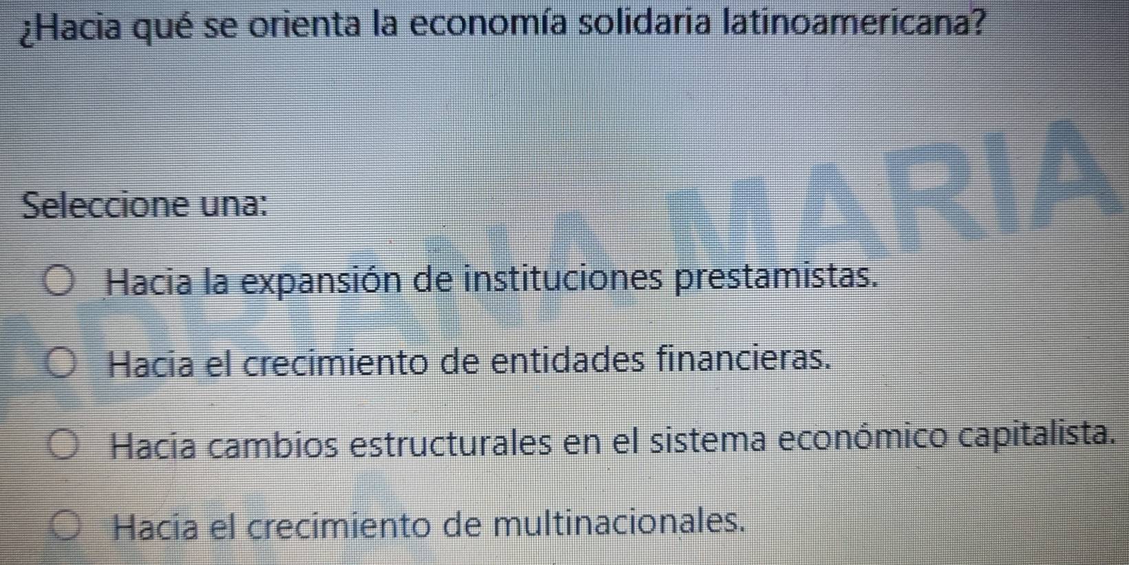 ¿Hacia qué se orienta la economía solidaria latinoamericana?
Seleccione una:
Hacia la expansión de instituciones prestamistas.
Hacia el crecimiento de entidades financieras.
Hacia cambios estructurales en el sistema económico capitalista.
Hacia el crecimiento de multinacionales.