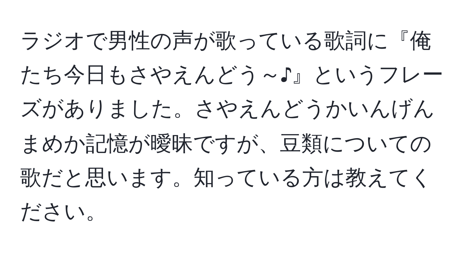 ラジオで男性の声が歌っている歌詞に『俺たち今日もさやえんどう～♪』というフレーズがありました。さやえんどうかいんげんまめか記憶が曖昧ですが、豆類についての歌だと思います。知っている方は教えてください。