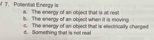 Potential Energy is
a. The energy of an object that is at rest
b. The energy of an object when it is moving
c. The energy of an object that is electrically charged
d. Something that is not real