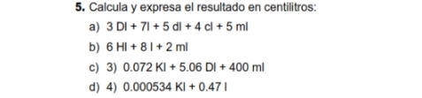 Calcula y expresa el resultado en centilitros: 
a) 3DI+7I+5dl+4cl+5ml
b) 6HI+8I+2ml
c) 3) 0.072KI+5.06DI+400ml
d) 4) 0.000534KI+0.47I