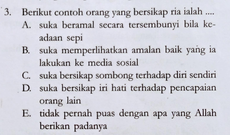 Berikut contoh orang yang bersikap ria ialah ....
A. suka beramal secara tersembunyi bila ke-
adaan sepi
B. suka memperlihatkan amalan baik yang ia
lakukan ke media sosial
C. suka bersikap sombong terhadap diri sendiri
D. suka bersikap iri hati terhadap pencapaian
orang lain
E. tidak pernah puas dengan apa yang Allah
berikan padanya