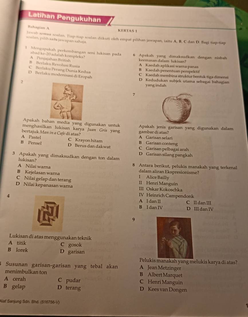 Latihan Pengukuhan
Bahagian A KERTAS 1
lawab sema soalan. Tiap-tiap soalan diikuti oleh empat pilihan jawapan, iaitu A, B, C dan D. Bagi tiap-tiap
soalan, pilih satu jawapan sahaja.
1 Mengapakah perkembangan seni lukisan pada 6 Apakah yang dimaksudkan dengan nisbah
abad ke-20 adalah kompleks?
A Penjajahan British keemasan dalam lukisan?
B Berlaku Revolusi Rusia A Kaedah aplikasi warna panas
B Kaedah penentuan perspektif
C Berlaku Perang Dunia Kedua C Kaedah membina struktur bentuk tiga dimensi
D Berlaku modenisasi di Eropah
D Kedudukan subjek utama sebagai bahagian
2yang indah
7
Apakah ba media yang digunakan untuk Apakah jenis garisan yang digunakan dalam
menghasilkan lukisan karya Juan Gris yang gambar di atas?
bertajuk Man in a Cafe di atas? A Garisan selari
A Pastel B Garisan conteng
B Pensel C Krayon hitam
D Berus dan dakwat C Garisan pelbagai arah
D Garisan silang pangkah
3 Apakah yang dimaksudkan dengan ton dalam
lukisan?
8 Antara berikut, pelukis manakah yang terkenal
A Nilai warna dalam aliran Ekspresionisme?
B Kejelasan warna I Alice Bailly
C Nilai gelap dan terang II Henri Manguin
D Nilai kepanasan warna III Oskar Kokoschka
4
IV Heinrich Campendonk
A I danI C I danII
B Idan IV D Ⅲdan Ⅳ
9
Lukisan di atas menggunakan teknik
A titik C gosok
B lorek D garisan
Pelukis manakah yang melukis karya di atas?
Susunan garisan-garisan yang tebal akan A Jean Metzinger
menimbulkan ton B Albert Marquet
A cerah C pudar C Henri Manguin
B gelap D terang D Kees van Dongen
Alaf Sanjung Sdn. Bhd. (516756-V)
1