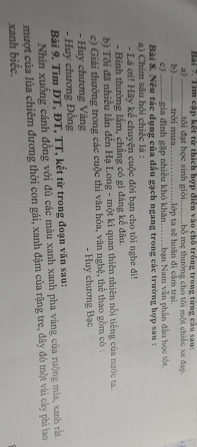 Tim cập kết từ thích họp điên vào chô trông trong từng câu sau: 
a) _đôi đạt học sinh giỏi._ lbố mẹ thưởng cho tôi một chiếc xe đạp. 
b) _trời mưa_ .lớp ta sẽ hoãn đi căm trại. 
c) _Lgia đình gặp nhiều khó khăn……...bạn Nam vẫn phấn đấu học tốt. 
Bài 8. Nếu tác dụng của dấu gạch ngang trong các trường hợp sau : 
a) Chim sâu hỏi chiếc lá : 
- Lá ơi! Hãy kể chuyện cuộc đời bạn cho tôi nghe đi! 
- Bình thường lắm, chẳng có gì đáng kể đâu. 
b) Tôi đã nhiều lần đến Hạ Long - một kì quan thiên nhiên nổi tiếng của nước ta. 
c) Giải thưởng trong các cuộc thi văn hóa, văn nghệ, thể thao gồm có : 
- Huy chương Vàng - Huy chương Bạc 
- Huy chương Đồng 
Bài 9. Tìm DT, ĐT, TT, kết từ trong đoạn văn sau: 
Nhìn xuống cánh đồng với đủ các màu xanh xanh pha vàng của ruộng mía, xanh rất 
mượt của lúa chiêm đương thời con gái, xanh đậm của rặng tre, đây đó một vài cây phi lao 
xanh biếc.