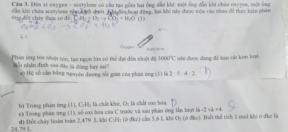 Đèn xì oxygen - acetylene có cầu tạo gồm hai ống dẫn khí: một ống dẫn khí chứa oxygen, một ống 
dẫn khí chứa acetylene như hình dưới. Khi đèn hoạt động, hai khí này được trộn vào nhau đề thực hiện phản 
ứng đốt cháy theo sơ đồ: Ao:C_2H_2+O_2to CO_2+H_2O (1) 
Oxygen Acetylene 
Phản ứng tỏa nhiệt lớn, tạo ngọn lửa có thể đạt đến nhiệt độ 3000°C nên được dùng đề hàn cắt kim loại. 
Mỗi nhận định sau đây là đúng hay sai? 
a) Hệ số cân bằng nguyên dương tối giản của phản ứng (1) là 2:5:4:2. 
b) Trong phản ứng (1), C_2H_2 là chất khử, O_2 là chất oxi hóa. 
c) Trong phản ứng (1), shat o oxi hóa của C trước và sau phản ứng lần lượt là -2va+4. 
d) Đốt cháy hoàn toàn 2,479 L khí C_2H_2 (ở đkc) can5,61 khí O_2 (odkc). Biết thể tích 1 mol khí ở đkc là
24,79 L.