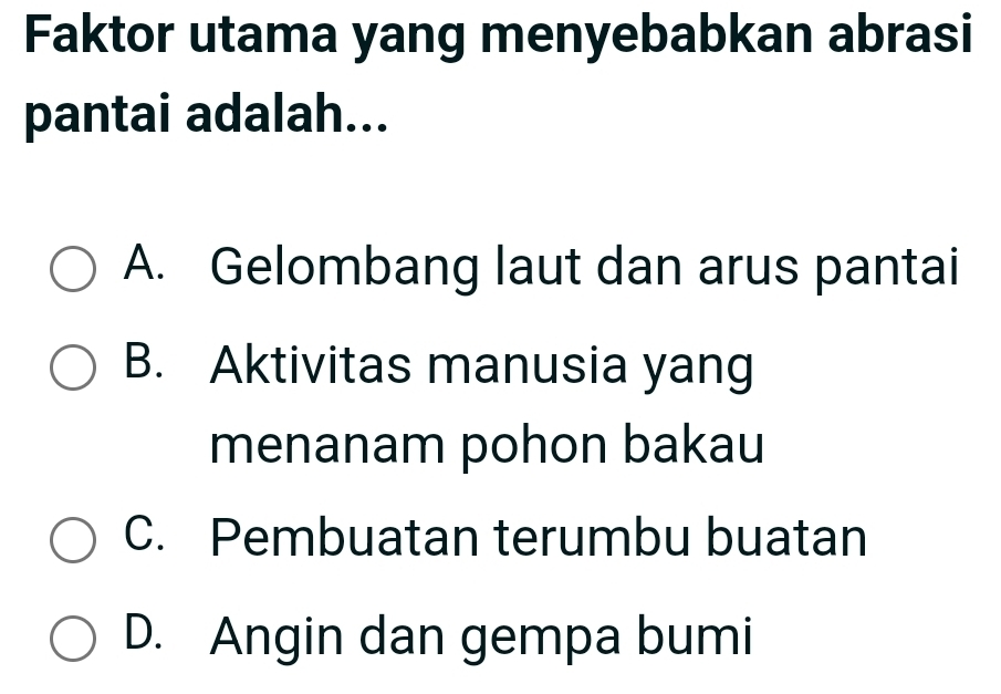 Faktor utama yang menyebabkan abrasi
pantai adalah...
A. Gelombang laut dan arus pantai
B. Aktivitas manusia yang
menanam pohon bakau
C. Pembuatan terumbu buatan
D. Angin dan gempa bumi