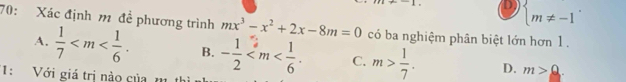 D beginarrayl  m!= -1endarray.. 
70: Xác định m đề phương trình mx^3-x^2+2x-8m=0 có ba nghiệm phân biệt lớn hơn 1 .
A.  1/7  . B. - 1/2  . C. m> 1/7 . D. m>_ Q
1: Với giá trị nào của m