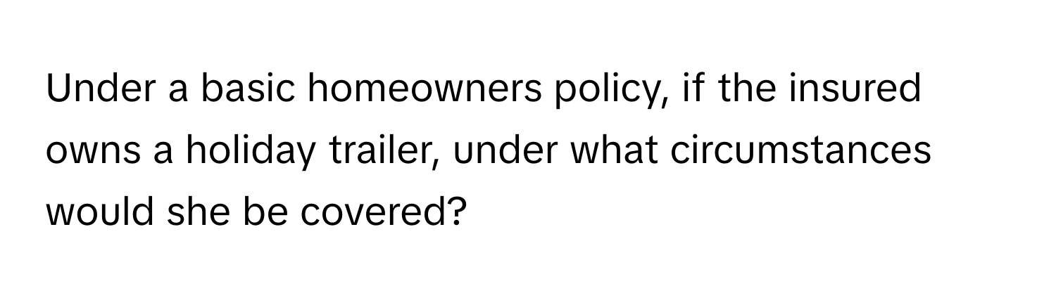 Under a basic homeowners policy, if the insured owns a holiday trailer, under what circumstances would she be covered?